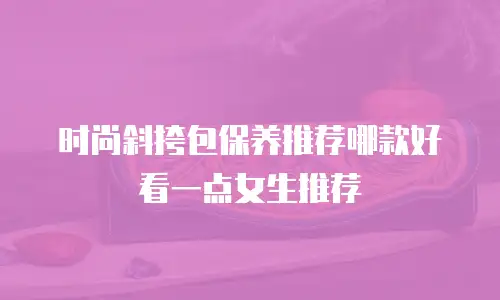 时尚斜挎包保养推荐哪款好看一点女生推荐