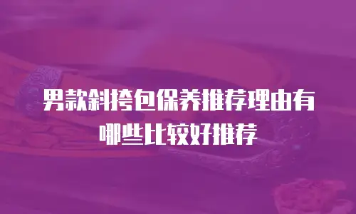 男款斜挎包保养推荐理由有哪些比较好推荐