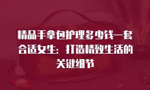 精品手拿包护理多少钱一套合适女生：打造精致生活的关键细节