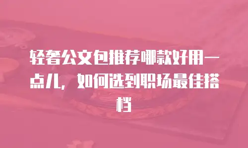轻奢公文包推荐哪款好用一点儿，如何选到职场最佳搭档