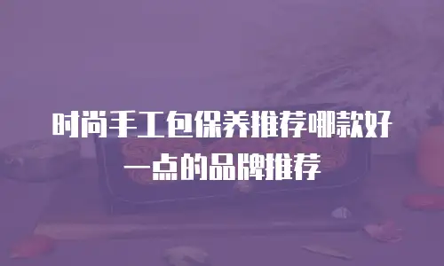 时尚手工包保养推荐哪款好一点的品牌推荐