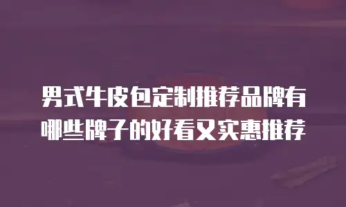 男式牛皮包定制推荐品牌有哪些牌子的好看又实惠推荐