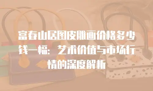 富春山居图皮雕画价格多少钱一幅：艺术价值与市场行情的深度解析