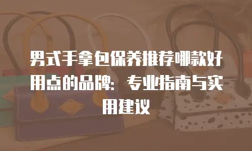 男式手拿包保养推荐哪款好用点的品牌：专业指南与实用建议