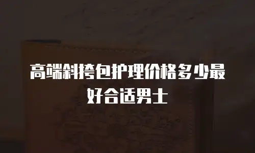 高端斜挎包护理价格多少最好合适男士