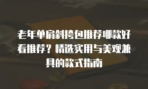 老年单肩斜挎包推荐哪款好看推荐？精选实用与美观兼具的款式指南