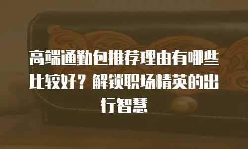 高端通勤包推荐理由有哪些比较好？解锁职场精英的出行智慧