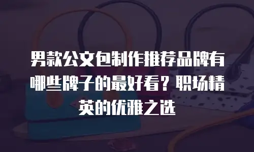 男款公文包制作推荐品牌有哪些牌子的最好看？职场精英的优雅之选