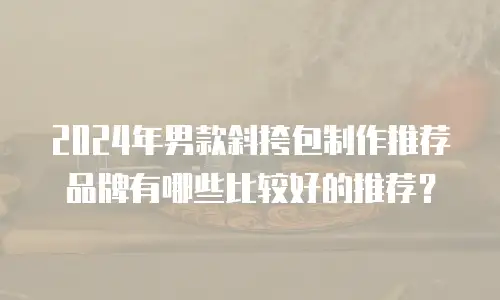 2024年男款斜挎包制作推荐品牌有哪些比较好的推荐？