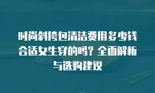 时尚斜挎包清洁费用多少钱合适女生穿的吗？全面解析与选购建议