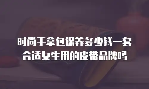 时尚手拿包保养多少钱一套合适女生用的皮带品牌吗