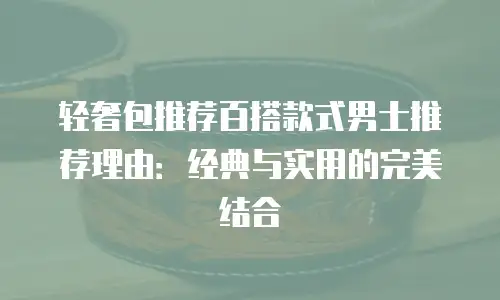 轻奢包推荐百搭款式男士推荐理由：经典与实用的完美结合