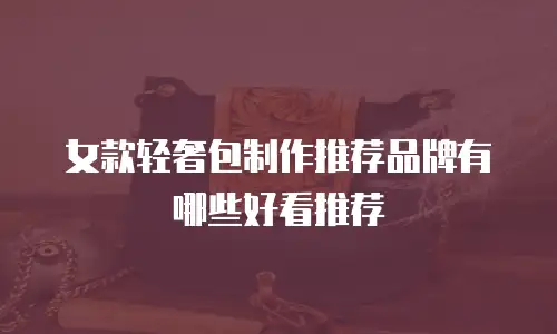 女款轻奢包制作推荐品牌有哪些好看推荐