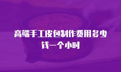 高端手工皮包制作费用多少钱一个小时