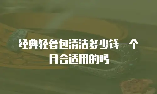 经典轻奢包清洁多少钱一个月合适用的吗