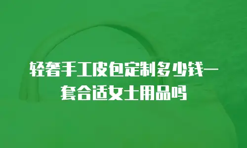 轻奢手工皮包定制多少钱一套合适女士用品吗