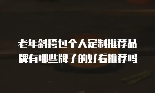 老年斜挎包个人定制推荐品牌有哪些牌子的好看推荐吗