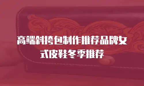 高端斜挎包制作推荐品牌女式皮鞋冬季推荐