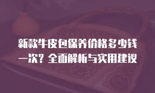 新款牛皮包保养价格多少钱一次？全面解析与实用建议