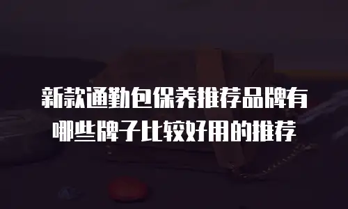 新款通勤包保养推荐品牌有哪些牌子比较好用的推荐