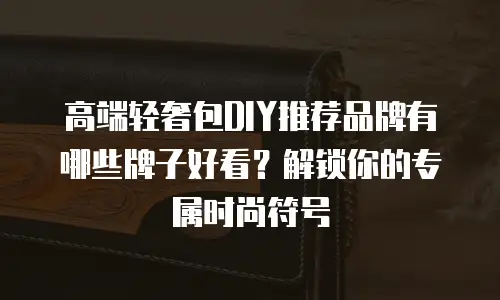 高端轻奢包DIY推荐品牌有哪些牌子好看？解锁你的专属时尚符号