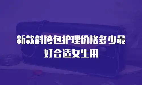 新款斜挎包护理价格多少最好合适女生用