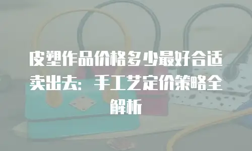 皮塑作品价格多少最好合适卖出去：手工艺定价策略全解析