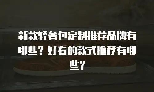 新款轻奢包定制推荐品牌有哪些？好看的款式推荐有哪些？