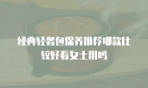 经典轻奢包保养推荐哪款比较好看女士用吗