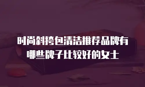 时尚斜挎包清洁推荐品牌有哪些牌子比较好的女士