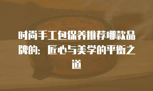 时尚手工包保养推荐哪款品牌的：匠心与美学的平衡之道