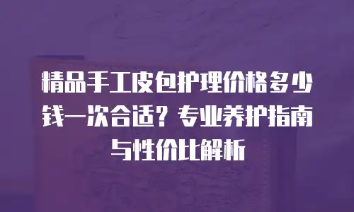精品手工皮包护理价格多少钱一次合适？专业养护指南与性价比解析