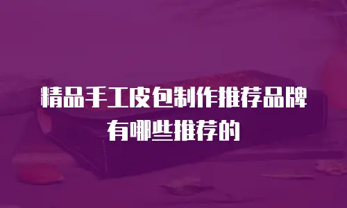 精品手工皮包制作推荐品牌有哪些推荐的