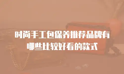 时尚手工包保养推荐品牌有哪些比较好看的款式