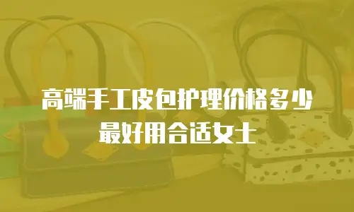 高端手工皮包护理价格多少最好用合适女士