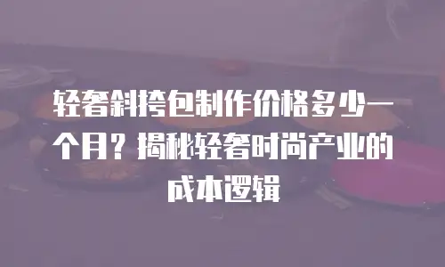 轻奢斜挎包制作价格多少一个月？揭秘轻奢时尚产业的成本逻辑