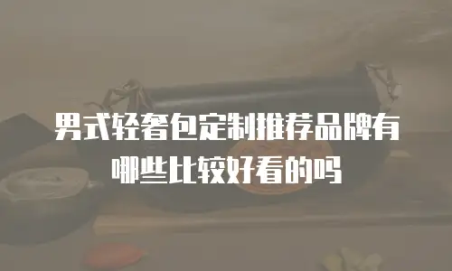 男式轻奢包定制推荐品牌有哪些比较好看的吗