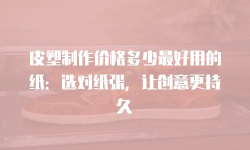 皮塑制作价格多少最好用的纸：选对纸张，让创意更持久