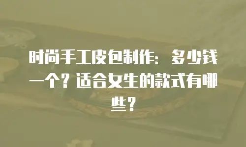 时尚手工皮包制作：多少钱一个？适合女生的款式有哪些？