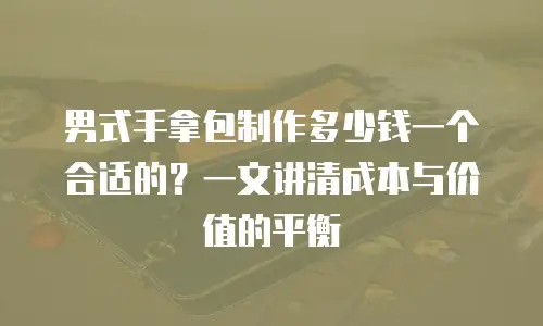 男式手拿包制作多少钱一个合适的？一文讲清成本与价值的平衡