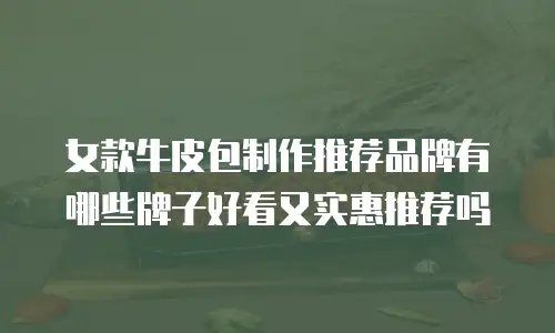 女款牛皮包制作推荐品牌有哪些牌子好看又实惠推荐吗