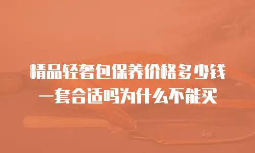 精品轻奢包保养价格多少钱一套合适吗为什么不能买