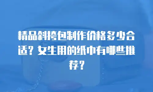 精品斜挎包制作价格多少合适？女生用的纸巾有哪些推荐？