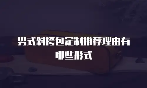 男式斜挎包定制推荐理由有哪些形式