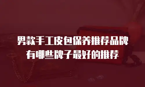 男款手工皮包保养推荐品牌有哪些牌子最好的推荐