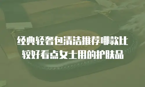 经典轻奢包清洁推荐哪款比较好看点女士用的护肤品