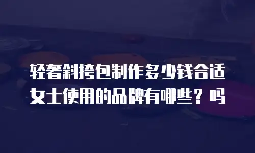 轻奢斜挎包制作多少钱合适女士使用的品牌有哪些？吗