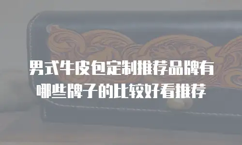 男式牛皮包定制推荐品牌有哪些牌子的比较好看推荐