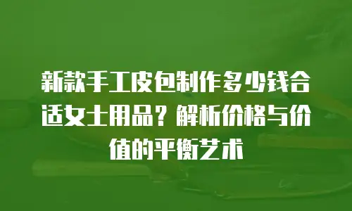新款手工皮包制作多少钱合适女士用品？解析价格与价值的平衡艺术
