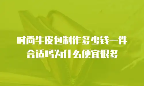 时尚牛皮包制作多少钱一件合适吗为什么便宜很多